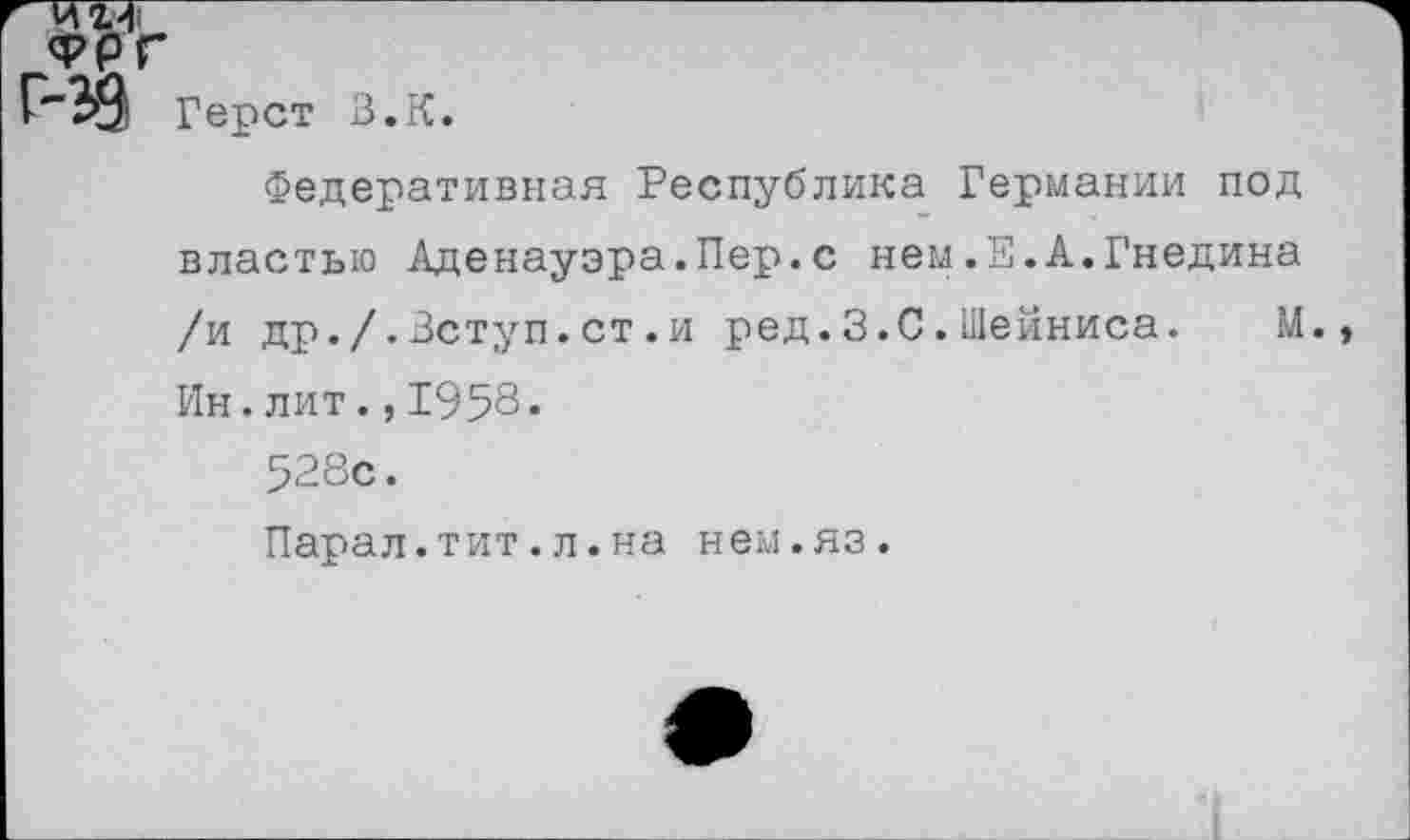 ﻿г игл
ФРГ
Герст
В.К.
Федеративная Республика Германии под властью Аденауэра.Пер.с нем.Е.А.Гнедина /и др./.Вступ.ст.и ред.З.С.Шейниса. М. Ин.лит.,1958.
528с.
Парал.тит.л.на нем.яз.